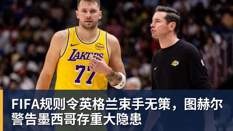 球盟会体育FIFA规则令英格兰束手无策，图赫尔警告墨西哥存重大隐患